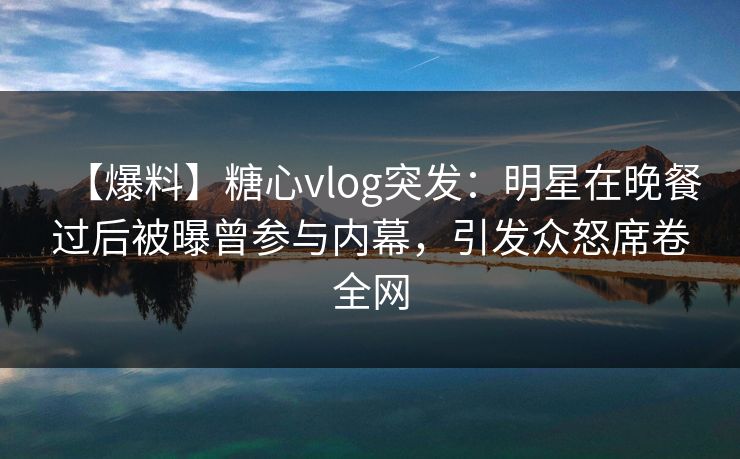 【爆料】糖心vlog突发：明星在晚餐过后被曝曾参与内幕，引发众怒席卷全网