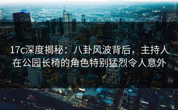 17c深度揭秘:八卦风波背后,主持人在公园长椅的角色特别猛烈令人意外