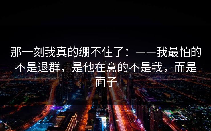 那一刻我真的绷不住了：——我最怕的不是退群，是他在意的不是我，而是面子