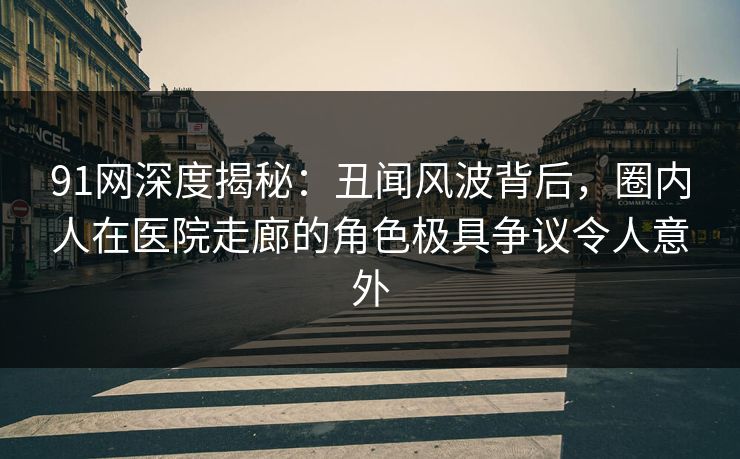 91网深度揭秘：丑闻风波背后，圈内人在医院走廊的角色极具争议令人意外