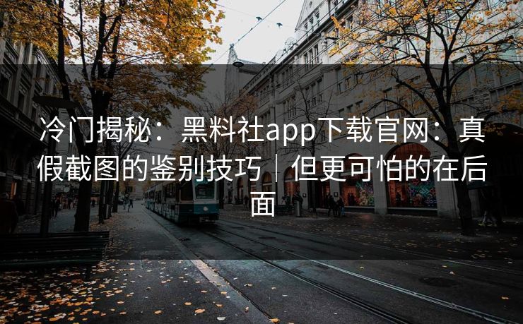 冷门揭秘：黑料社app下载官网：真假截图的鉴别技巧｜但更可怕的在后面