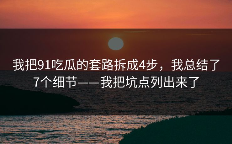 我把91吃瓜的套路拆成4步，我总结了7个细节——我把坑点列出来了