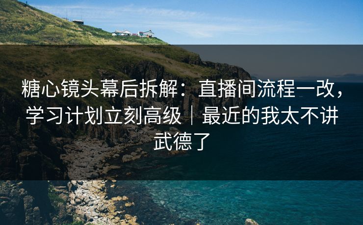 糖心镜头幕后拆解：直播间流程一改，学习计划立刻高级｜最近的我太不讲武德了