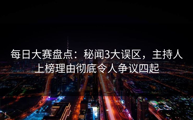 每日大赛盘点：秘闻3大误区，主持人上榜理由彻底令人争议四起