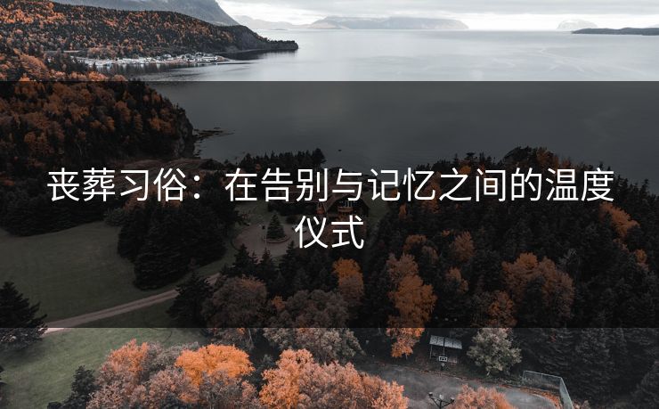 丧葬习俗：在告别与记忆之间的温度仪式