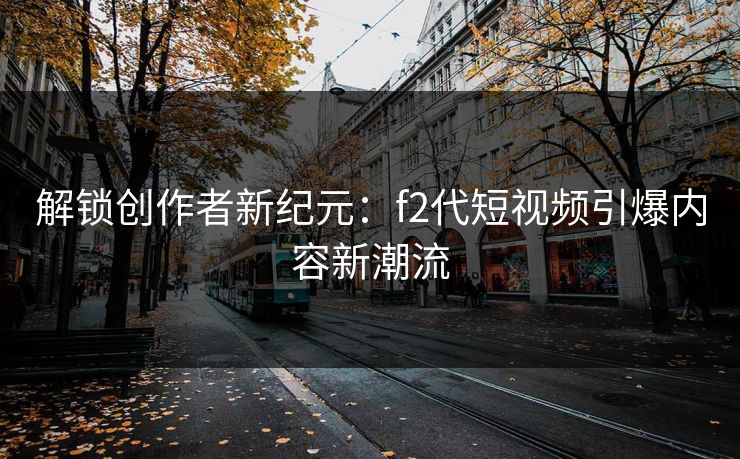 解锁创作者新纪元:f2代短视频引爆内容新潮流