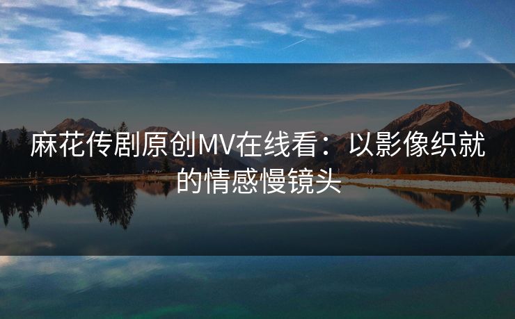 麻花传剧原创MV在线看：以影像织就的情感慢镜头
