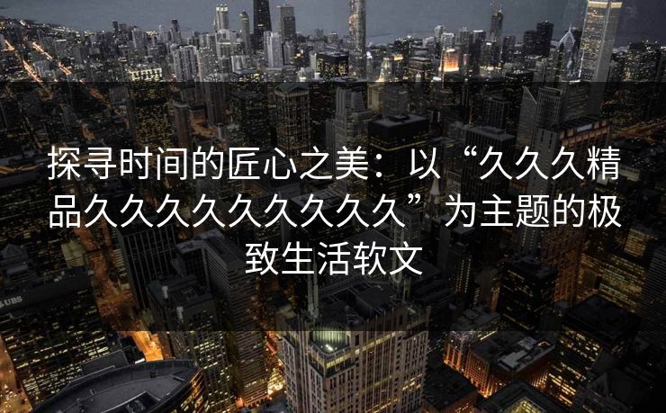 探寻时间的匠心之美：以“久久久精品久久久久久久久久久”为主题的极致生活软文