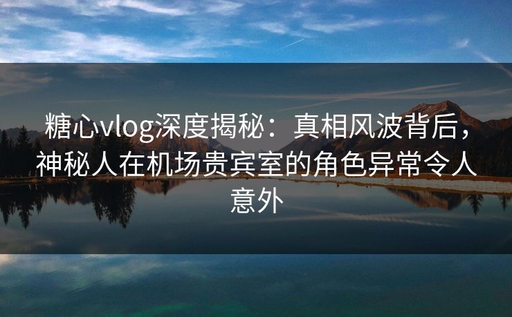 糖心vlog深度揭秘：真相风波背后，神秘人在机场贵宾室的角色异常令人意外