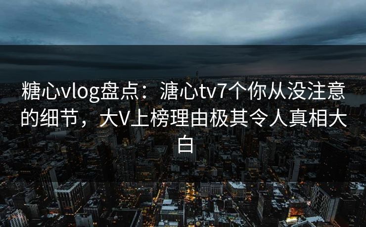 糖心vlog盘点：溏心tv7个你从没注意的细节，大V上榜理由极其令人真相大白