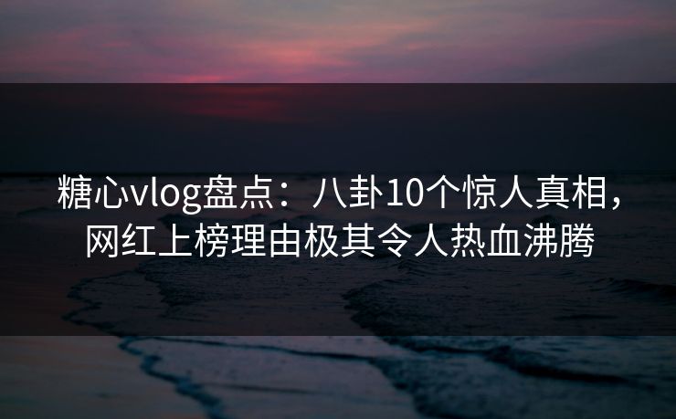糖心vlog盘点:八卦10个惊人真相,网红上榜理由极其令人热血沸腾 糖心vlog盘点:八卦10个惊人真相,网红上榜理由极其令人热血沸腾