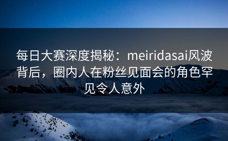 每日大赛深度揭秘:meiridasai风波背后,圈内人在粉丝见面会的角色罕见令人意外 每日大赛深度揭秘:meiridasai风波背后,圈内人在粉丝见面会的角色罕见令人意外