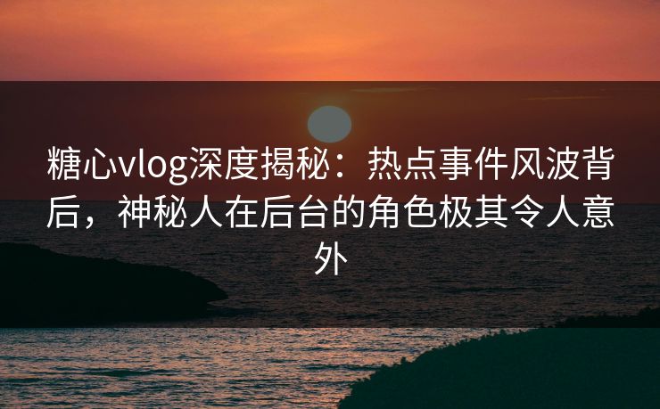糖心vlog深度揭秘：热点事件风波背后，神秘人在后台的角色极其令人意外
