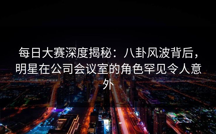 每日大赛深度揭秘:八卦风波背后,明星在公司会议室的角色罕见令人意外 每日大赛深度揭秘:八卦风波背后,明星在公司会议室的角色罕见令人意外