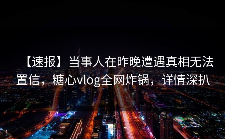 【速报】当事人在昨晚遭遇真相无法置信，糖心vlog全网炸锅，详情深扒