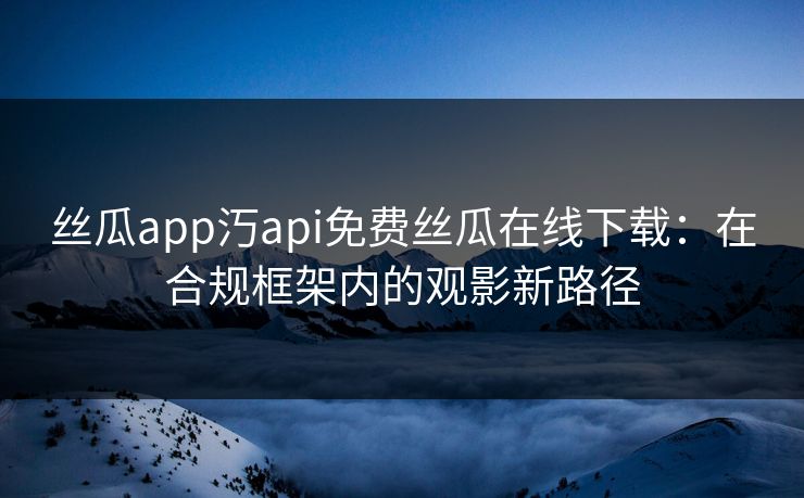 丝瓜app汅api免费丝瓜在线下载：在合规框架内的观影新路径