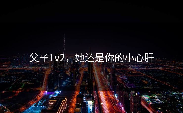 父子1v2,她还是你的小心肝 父子1v2,她还是你的小心肝