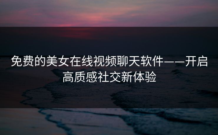 免费的美女在线视频聊天软件——开启高质感社交新体验