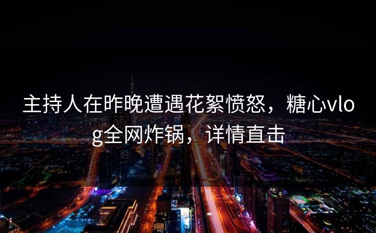 主持人在昨晚遭遇花絮愤怒,糖心vlog全网炸锅,详情直击