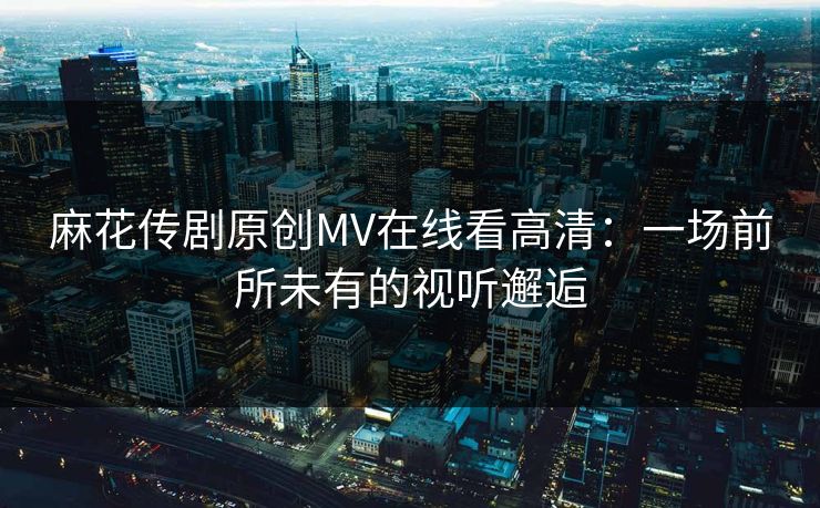 麻花传剧原创MV在线看高清:一场前所未有的视听邂逅