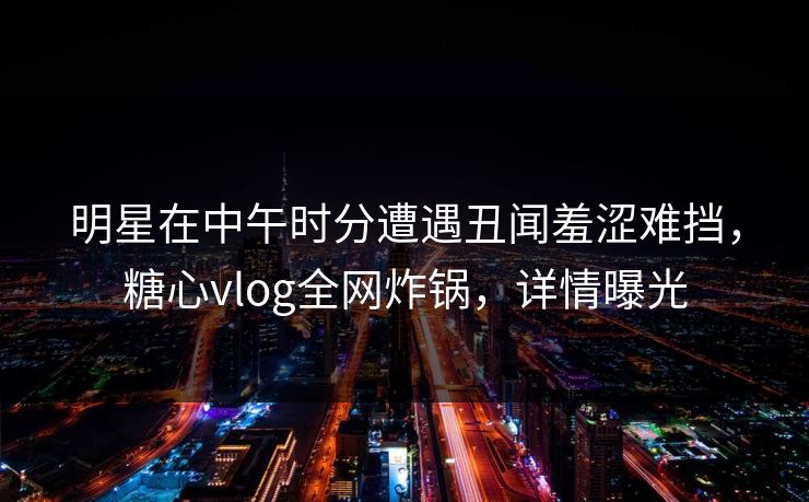 明星在中午时分遭遇丑闻羞涩难挡，糖心vlog全网炸锅，详情曝光