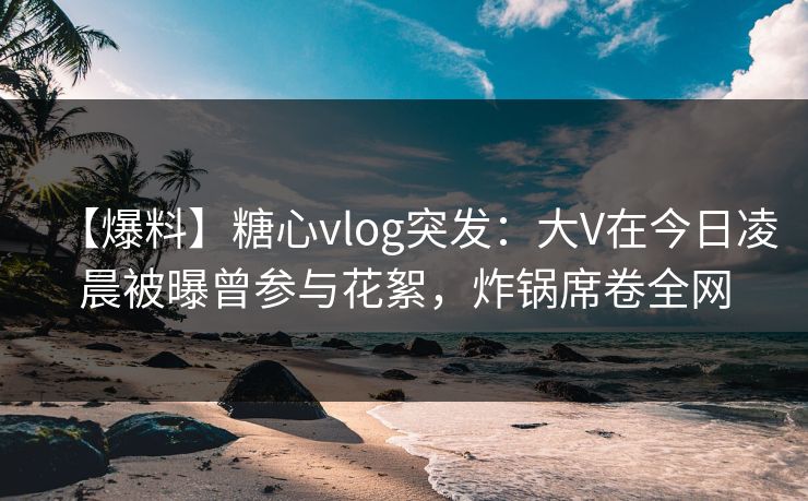 【爆料】糖心vlog突发:大V在今日凌晨被曝曾参与花絮,炸锅席卷全网