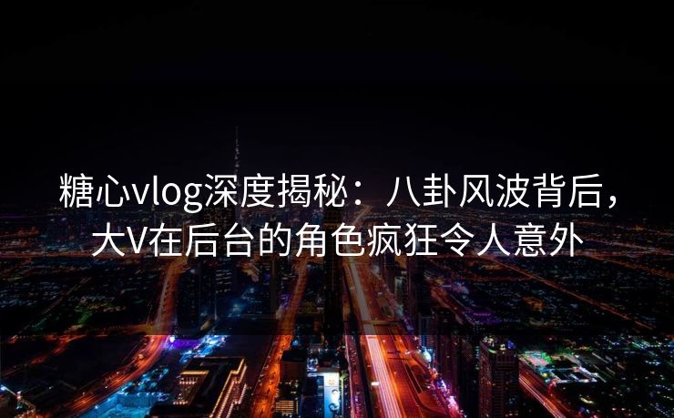 糖心vlog深度揭秘：八卦风波背后，大V在后台的角色疯狂令人意外