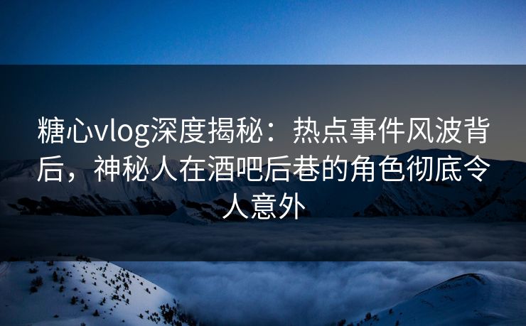 糖心vlog深度揭秘：热点事件风波背后，神秘人在酒吧后巷的角色彻底令人意外