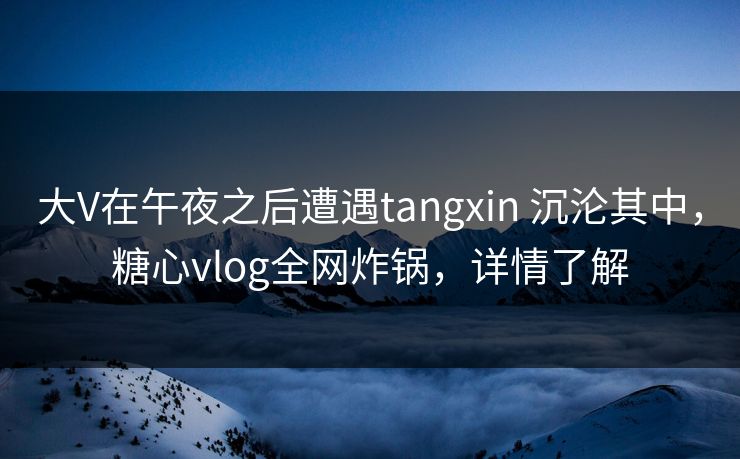 大V在午夜之后遭遇tangxin 沉沦其中，糖心vlog全网炸锅，详情了解