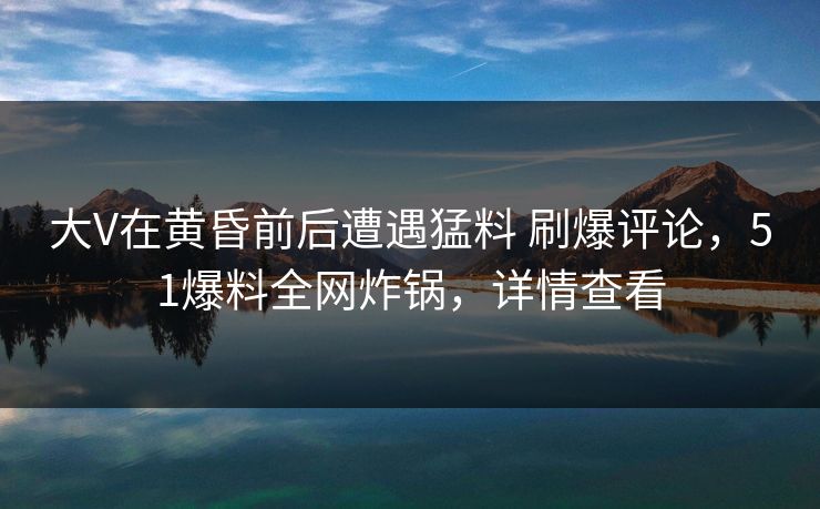 大V在黄昏前后遭遇猛料 刷爆评论，51爆料全网炸锅，详情查看