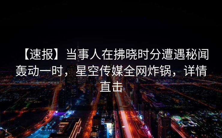 【速报】当事人在拂晓时分遭遇秘闻 轰动一时，星空传媒全网炸锅，详情直击